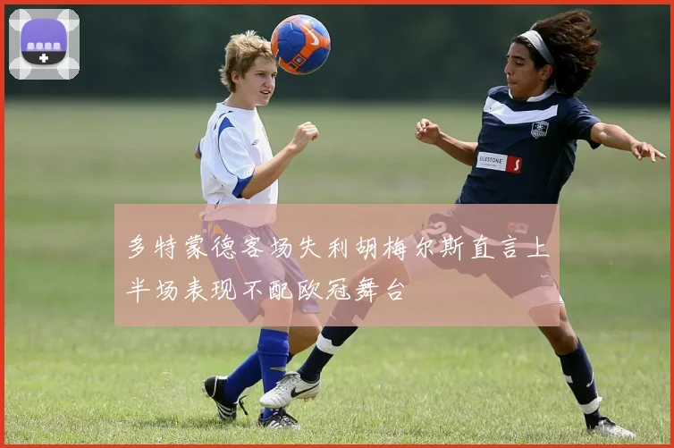 多特蒙德客场失利胡梅尔斯直言上半场表现不配欧冠舞台