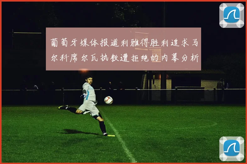 葡萄牙媒体报道利雅得胜利追求马尔科席尔瓦执教遭拒绝的内幕分析