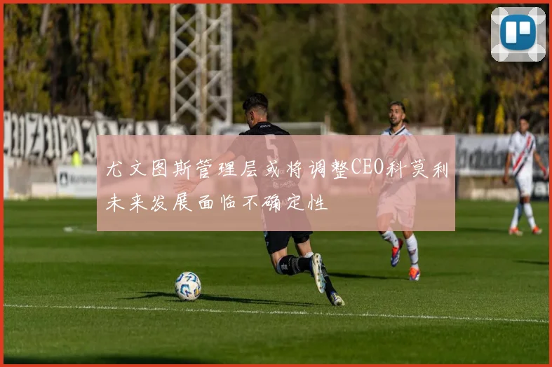 尤文图斯管理层或将调整CEO科莫利未来发展面临不确定性