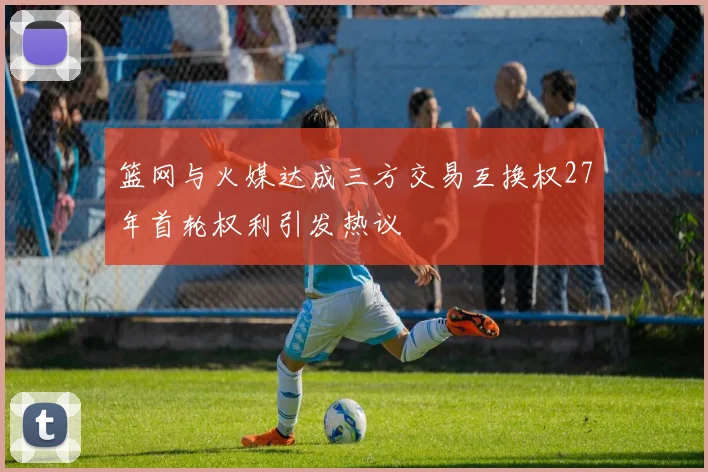 篮网与火媒达成三方交易互换权27年首轮权利引发热议