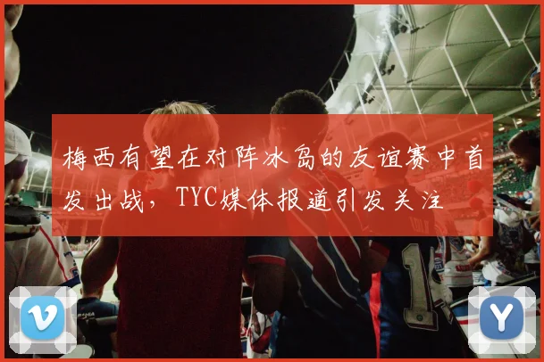 梅西有望在对阵冰岛的友谊赛中首发出战，TYC媒体报道引发关注