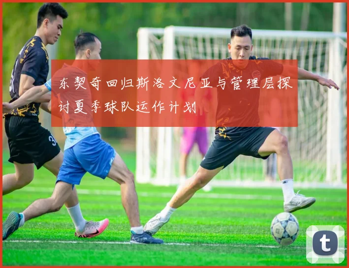 东契奇回归斯洛文尼亚与管理层探讨夏季球队运作计划
