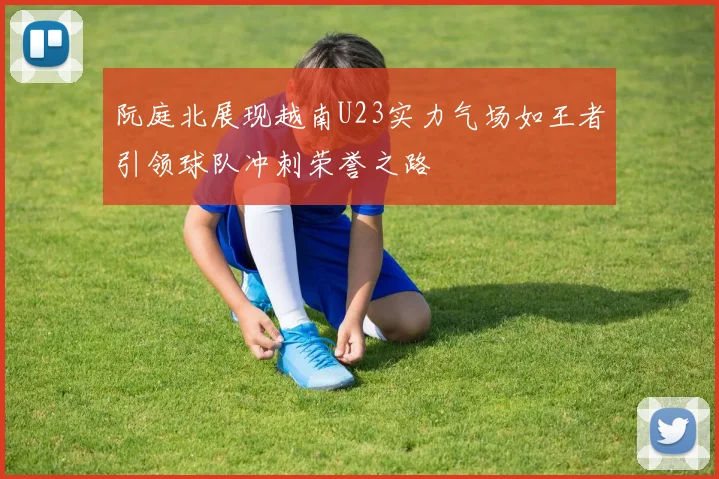 阮庭北展现越南U23实力气场如王者引领球队冲刺荣誉之路