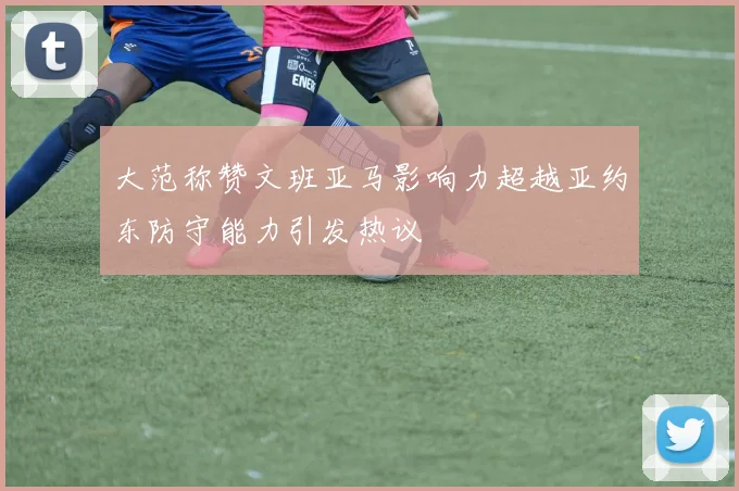大范称赞文班亚马影响力超越亚约东防守能力引发热议