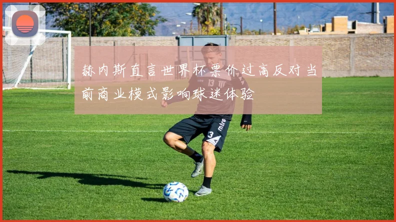 赫内斯直言世界杯票价过高反对当前商业模式影响球迷体验