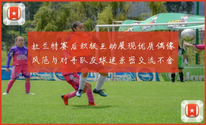 杜兰特赛后积极互动展现优质偶像风范与对手队友球迷亲密交流不舍离场