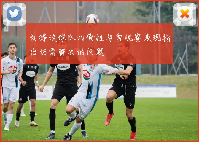 刘铮谈球队均衡性与常规赛表现指出仍需解决的问题