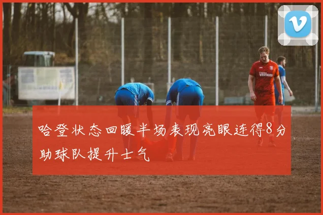 哈登状态回暖半场表现亮眼连得8分助球队提升士气