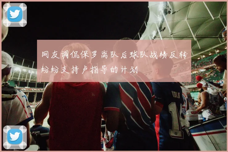 网友调侃保罗离队后球队战绩反转纷纷支持卢指导的计划