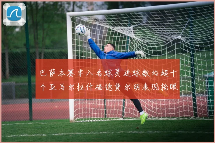 巴萨本赛季八名球员进球数均超十个亚马尔拉什福德费尔明表现抢眼