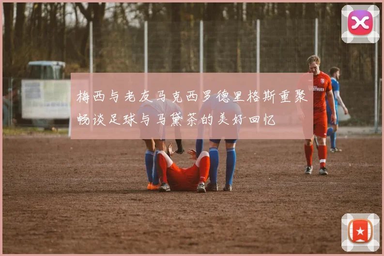 梅西与老友马克西罗德里格斯重聚畅谈足球与马黛茶的美好回忆