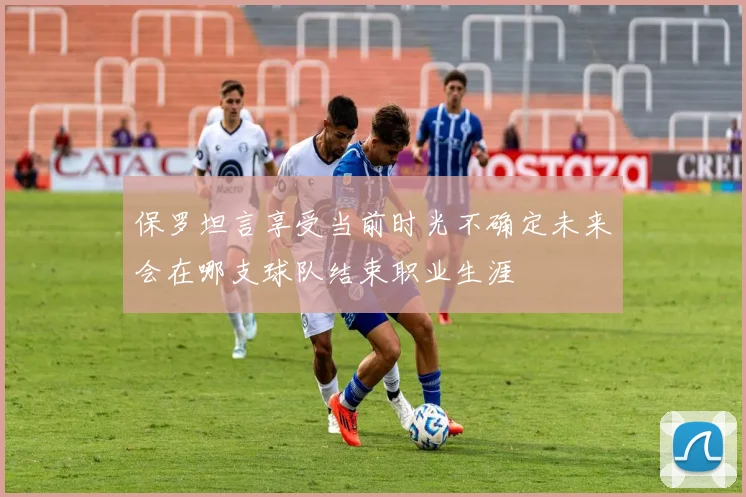 保罗坦言享受当前时光不确定未来会在哪支球队结束职业生涯