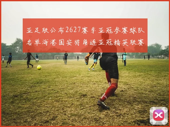 亚足联公布2627赛季亚冠参赛球队名单海港国安将角逐亚冠精英联赛