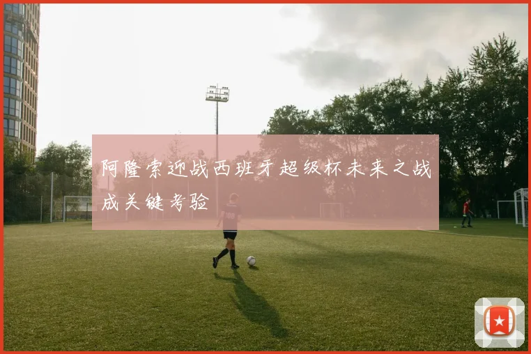 阿隆索迎战西班牙超级杯未来之战成关键考验