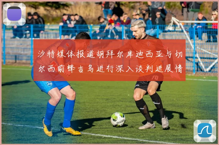 沙特媒体报道胡拜尔库迪西亚与切尔西前锋吉乌进行深入谈判进展情况